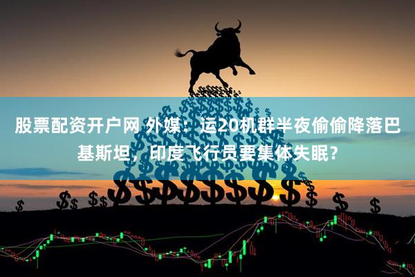 股票配资开户网 外媒：运20机群半夜偷偷降落巴基斯坦，印度飞行员要集体失眠？