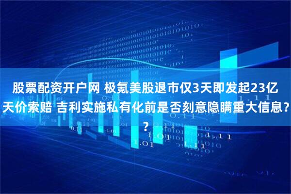 股票配资开户网 极氪美股退市仅3天即发起23亿天价索赔 吉利实施私有化前是否刻意隐瞒重大信息？