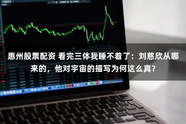 惠州股票配资 看完三体我睡不着了：刘慈欣从哪来的，他对宇宙的描写为何这么真？