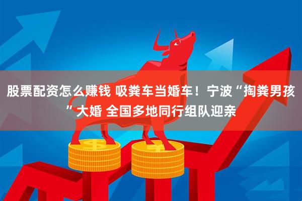 股票配资怎么赚钱 吸粪车当婚车！宁波“掏粪男孩”大婚 全国多地同行组队迎亲
