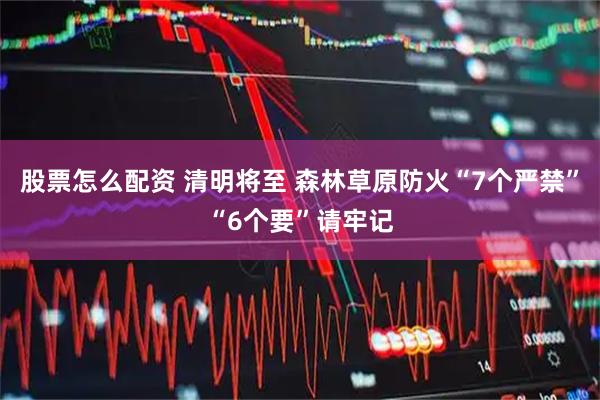 股票怎么配资 清明将至 森林草原防火“7个严禁”“6个要”请牢记