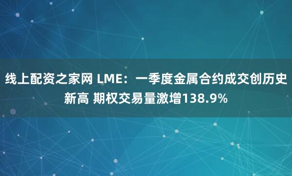 线上配资之家网 LME：一季度金属合约成交创历史新高 期权交易量激增138.9%