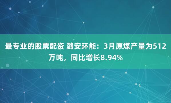 最专业的股票配资 潞安环能：3月原煤产量为512万吨，同比增长8.94%