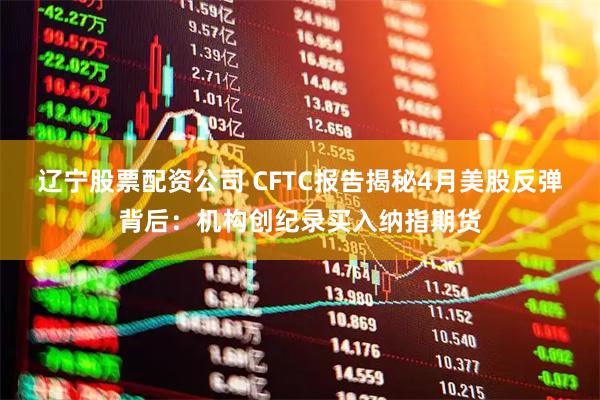 辽宁股票配资公司 CFTC报告揭秘4月美股反弹背后：机构创纪录买入纳指期货