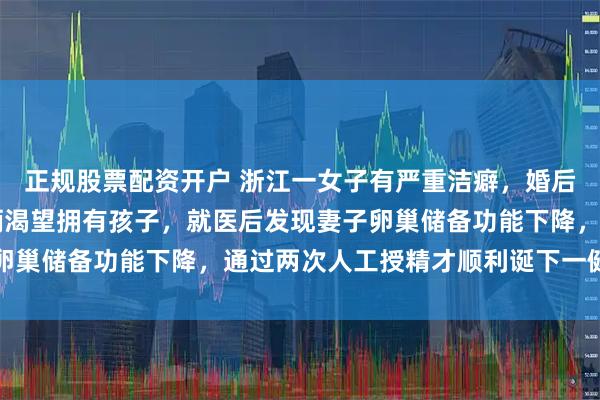 正规股票配资开户 浙江一女子有严重洁癖，婚后19年无法同房，夫妻俩渴望拥有孩子，就医后发现妻子卵巢储备功能下降，通过两次人工授精才顺利诞下一健康女宝